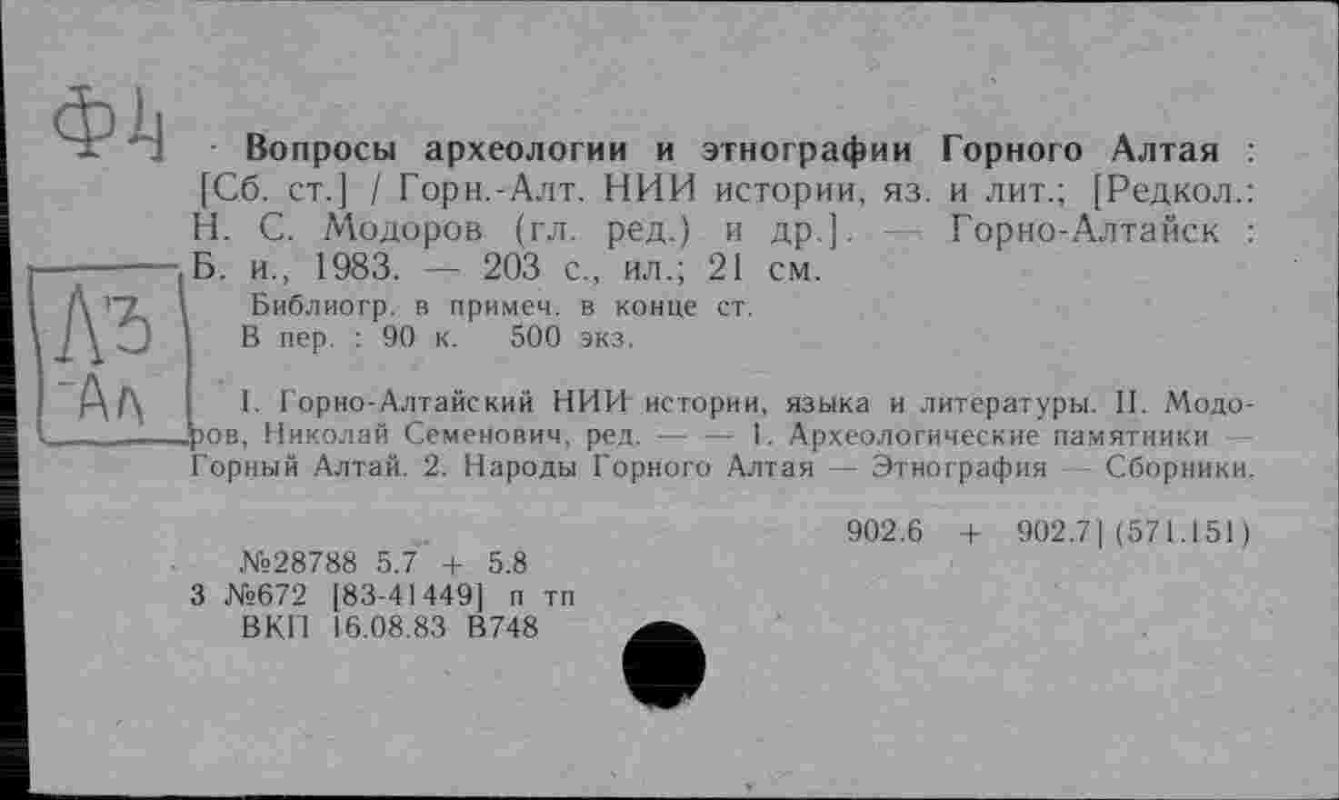 ﻿Вопросы археологии и этнографии Горного Алтая [Сб. ст.] / Горн.-Алт. НИИ истории, яз. и лит.; [Редкол. H. С. Модоров (гл. ред.) и др.]. - Горно-Алтайск
---------Б. и., 1983. — 203 с., ил.; 21 см.
Библиогр. в примем, в конце ст.
3 В пер. : 90 к. 500 экз.
АД I. Горно-Алтайский НИИ истории, языка и литературы. II. Модо-ров Николай Семенович, ред.--------------1. Археологические памятники
Горный Алтай. 2. Народы Горного Алтая — Этнография Сборники.
№28788 5.7 + 5.8 3 №672 [83-41449] п тп ВКП 16.08.83 В748
902.6 + 902.7] (571.151)